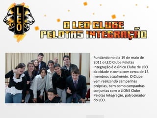 Fundando no dia 19 de maio de
2011 o LEO Clube Pelotas
Integração é o único Clube de LEO
da cidade e conta com cerca de 15
membros atualmente. O Clube
vem realizando campanhas
próprias, bem como campanhas
conjuntas com o LIONS Clube
Pelotas Integração, patrocinador
do LEO.
 