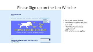 Please Sign up on the Leo Website
- Go to the school website
- Under the “Students” tab, click
‘Leo Club’
- Then Click “Membership
applications”
- Pick whichever one applies.
 