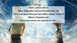 Glass Crafting
Chairs: Janice and Ian
Date: Today (Dec 13) and Thursday (Dec 15)
Time: Any spare time you have (After School, Tutorial)
Where: Chemistry Lab
Permission Forms are required for this~
 