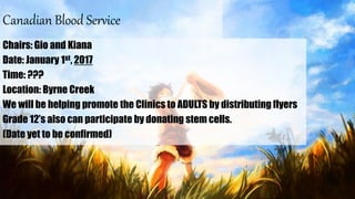 Canadian Blood Service
Chairs: Gio and Kiana
Date: January 1st, 2017
Time: ???
Location: Byrne Creek
We will be helping promote the Clinics to ADULTS by distributing flyers
Grade 12’s also can participate by donating stem cells.
(Date yet to be confirmed)
 