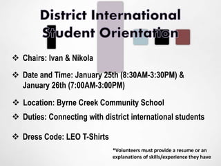  Chairs: Ivan & Nikola
 Date and Time: January 25th (8:30AM-3:30PM) &
January 26th (7:00AM-3:00PM)
 Location: Byrne Creek Community School
 Dress Code: LEO T-Shirts
*Volunteers must provide a resume or an
explanations of skills/experience they have
 Duties: Connecting with district international students
 