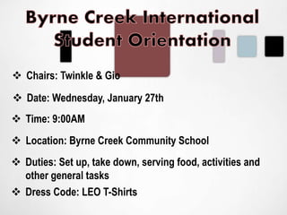  Chairs: Twinkle & Gio
 Date: Wednesday, January 27th
 Time: 9:00AM
 Location: Byrne Creek Community School
 Dress Code: LEO T-Shirts
 Duties: Set up, take down, serving food, activities and
other general tasks
 