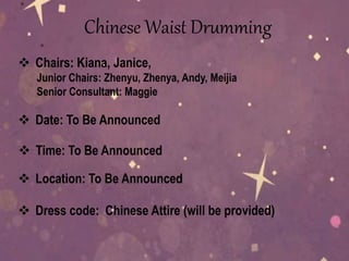 Chinese Waist Drumming
 Dress code: Chinese Attire (will be provided)
 Chairs: Kiana, Janice,
Junior Chairs: Zhenyu, Zhenya, Andy, Meijia
Senior Consultant: Maggie
 Date: To Be Announced
 Time: To Be Announced
 Location: To Be Announced
 