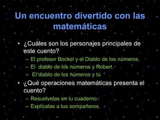 Un encuentro divertido con las
matemáticas
• ¿Cuáles son los personajes principales de
este cuento?
– El profesor Bockel y el Diablo de los números.
– El diablo de los números y Robert.
– El diablo de los números y tú
• ¿Qué operaciones matemáticas presenta el
cuento?
– Resuelvelas en tu cuaderno.
– Explícalas a tus compañeros.
