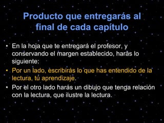 Producto que entregarás al
final de cada capítulo
• En la hoja que te entregará el profesor, y
conservando el margen establecido, harás lo
siguiente:
• Por un lado, escribirás lo que has entendido de la
lectura, tú aprendizaje.
• Por el otro lado harás un dibujo que tenga relación
con la lectura, que ilustre la lectura.