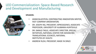 LEO Commercialization: Space-Based Research
and Development and Manufacturing
• ADAM BLUESTEIN, CONTRIBUTING INNOVATION WRITER,
FAST COMPANY (MODERATOR)
• DR. JOSEPH NG, PRESIDENT, IXPRESSGENES; ASSOCIATE
PROFESSOR, UNIVERSITY OF ALABAMA-HUNTSVILLE
• DR. DANILO TAGLE, ASSOCIATE DIRECTOR, SPECIAL
INITIATIVES, NATIONAL CENTER FOR ADVANCING
TRANSLATIONAL SCIENCES, NATIONAL
INSTITUTES OF HEALTH
• ANDREW RUSH, PRESIDENT, MADE IN SPACE
SPEAKERS:
 