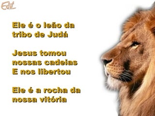 Ele é o leão daEle é o leão da
tribo de Judátribo de Judá
Jesus tomouJesus tomou
nossas cadeiasnossas cadeias
E nos libertouE nos libertou
Ele é a rocha daEle é a rocha da
nossa vitórianossa vitória
 