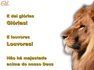 E daí glóriasE daí glórias
Glórias!Glórias!
E louvoresE louvores
Louvores!Louvores!
Não há majestadeNão há majestade
acima do nosso Deusacima do nosso Deus
 