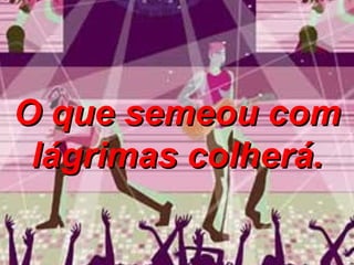 O que semeou com lágrimas colherá. 