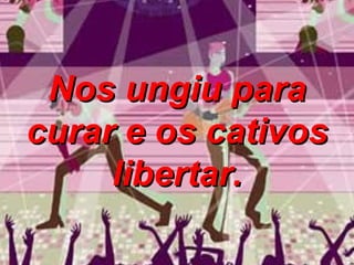 Nos ungiu para curar e os cativos libertar. 