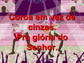 Coroa em vez de cinzas. Pra glória do Senhor. 