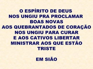 O ESPÍRITO DE DEUS
NOS UNGIU PRA PROCLAMAR
BOAS NOVAS
AOS QUEBRANTADOS DE CORAÇÃO
NOS UNGIU PARA CURAR
E AOS CATIVOS LIBERTAR
MINISTRAR AOS QUE ESTÃO
TRISTE
EM SIÃO
 