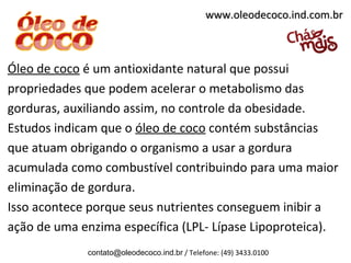 www.oleodecoco.ind.com.br



Óleo de coco é um antioxidante natural que possui
propriedades que podem acelerar o metabolismo das
gorduras, auxiliando assim, no controle da obesidade.
Estudos indicam que o óleo de coco contém substâncias
que atuam obrigando o organismo a usar a gordura
acumulada como combustível contribuindo para uma maior
eliminação de gordura.
Isso acontece porque seus nutrientes conseguem inibir a
ação de uma enzima específica (LPL- Lípase Lipoproteica).
             contato@oleodecoco.ind.br / Telefone: (49) 3433.0100
 