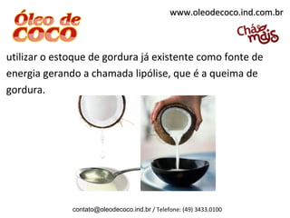 www.oleodecoco.ind.com.br



utilizar o estoque de gordura já existente como fonte de
energia gerando a chamada lipólise, que é a queima de
gordura.




              contato@oleodecoco.ind.br / Telefone: (49) 3433.0100
 