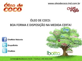 www.oleodecoco.ind.com.br




              ÓLEO DE COCO:
  BOA FORMA E DISPOSIÇÃO NA MEDIDA CERTA!



ChaMais Naturais


GrupoBotta


ChaMais



  contato@oleodecoco.ind.br / Telefone: (49) 3433.0100
 