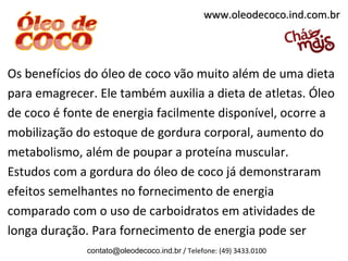Os benefícios do óleo de coco vão muito além de uma dieta
para emagrecer. Ele também auxilia a dieta de atletas. Óleo
de coco é fonte de energia facilmente disponível, ocorre a
mobilização do estoque de gordura corporal, aumento do
metabolismo, além de poupar a proteína muscular.
Estudos com a gordura do óleo de coco já demonstraram
efeitos semelhantes no fornecimento de energia
comparado com o uso de carboidratos em atividades de
longa duração. Para fornecimento de energia pode ser
contato@oleodecoco.ind.br / Telefone: (49) 3433.0100
www.oleodecoco.ind.com.brwww.oleodecoco.ind.com.br
 