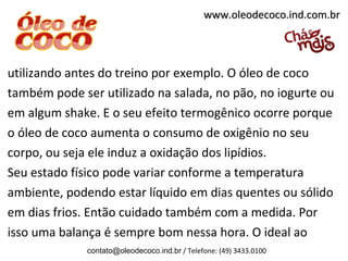 utilizando antes do treino por exemplo. O óleo de coco
também pode ser utilizado na salada, no pão, no iogurte ou
em algum shake. E o seu efeito termogênico ocorre porque
o óleo de coco aumenta o consumo de oxigênio no seu
corpo, ou seja ele induz a oxidação dos lipídios.
Seu estado físico pode variar conforme a temperatura
ambiente, podendo estar líquido em dias quentes ou sólido
em dias frios. Então cuidado também com a medida. Por
isso uma balança é sempre bom nessa hora. O ideal ao
contato@oleodecoco.ind.br / Telefone: (49) 3433.0100
www.oleodecoco.ind.com.brwww.oleodecoco.ind.com.br
 