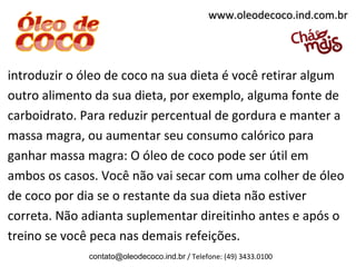 introduzir o óleo de coco na sua dieta é você retirar algum
outro alimento da sua dieta, por exemplo, alguma fonte de
carboidrato. Para reduzir percentual de gordura e manter a
massa magra, ou aumentar seu consumo calórico para
ganhar massa magra: O óleo de coco pode ser útil em
ambos os casos. Você não vai secar com uma colher de óleo
de coco por dia se o restante da sua dieta não estiver
correta. Não adianta suplementar direitinho antes e após o
treino se você peca nas demais refeições.
contato@oleodecoco.ind.br / Telefone: (49) 3433.0100
www.oleodecoco.ind.com.brwww.oleodecoco.ind.com.br
 