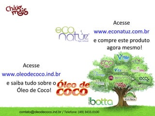 contato@oleodecoco.ind.br / Telefone: (49) 3433.0100
Acesse
www.econatuz.com.br
e compre este produto
agora mesmo!
Acesse
www.oleodecoco.ind.br
e saiba tudo sobre o
Óleo de Coco!
 
