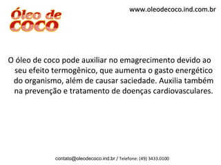 www.oleodecoco.ind.com.br




O óleo de coco pode auxiliar no emagrecimento devido ao
 seu efeito termogênico, que aumenta o gasto energético
 do organismo, além de causar saciedade. Auxilia também
 na prevenção e tratamento de doenças cardiovasculares.




            contato@oleodecoco.ind.br / Telefone: (49) 3433.0100
 
