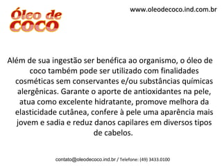 www.oleodecoco.ind.com.br




Além de sua ingestão ser benéfica ao organismo, o óleo de
       coco também pode ser utilizado com finalidades
  cosméticas sem conservantes e/ou substâncias químicas
   alergênicas. Garante o aporte de antioxidantes na pele,
    atua como excelente hidratante, promove melhora da
  elasticidade cutânea, confere à pele uma aparência mais
   jovem e sadia e reduz danos capilares em diversos tipos
                         de cabelos.

             contato@oleodecoco.ind.br / Telefone: (49) 3433.0100
 