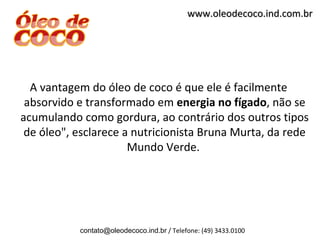 www.oleodecoco.ind.com.br




  A vantagem do óleo de coco é que ele é facilmente
 absorvido e transformado em energia no fígado, não se
acumulando como gordura, ao contrário dos outros tipos
 de óleo", esclarece a nutricionista Bruna Murta, da rede
                      Mundo Verde.




           contato@oleodecoco.ind.br / Telefone: (49) 3433.0100
 