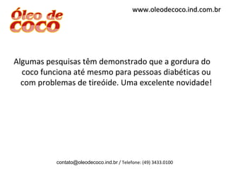 www.oleodecoco.ind.com.br




Algumas pesquisas têm demonstrado que a gordura do
  coco funciona até mesmo para pessoas diabéticas ou
  com problemas de tireóide. Uma excelente novidade!




           contato@oleodecoco.ind.br / Telefone: (49) 3433.0100
 