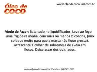 www.oleodecoco.ind.com.br




Modo de Fazer: Bata tudo no liquidificador. Leve ao fogo
uma frigideira média, com mais ou menos ½ concha, (não
   coloque muito para que a massa não fique grossa),
     acrescente 1 colher de sobremesa de aveia em
            flocos. Deixe assar dos dois lados.




            contato@oleodecoco.ind.br / Telefone: (49) 3433.0100
 