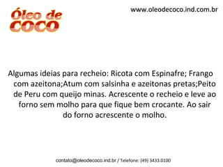 www.oleodecoco.ind.com.br




Algumas ideias para recheio: Ricota com Espinafre; Frango
 com azeitona;Atum com salsinha e azeitonas pretas;Peito
 de Peru com queijo minas. Acrescente o recheio e leve ao
   forno sem molho para que fique bem crocante. Ao sair
               do forno acrescente o molho.




             contato@oleodecoco.ind.br / Telefone: (49) 3433.0100
 