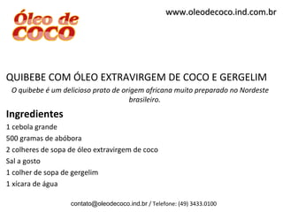 www.oleodecoco.ind.com.br




QUIBEBE COM ÓLEO EXTRAVIRGEM DE COCO E GERGELIM
 O quibebe é um delicioso prato de origem africana muito preparado no Nordeste
                                     brasileiro.
Ingredientes
1 cebola grande
500 gramas de abóbora
2 colheres de sopa de óleo extravirgem de coco
Sal a gosto
1 colher de sopa de gergelim
1 xícara de água

                   contato@oleodecoco.ind.br / Telefone: (49) 3433.0100
 
