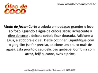 www.oleodecoco.ind.com.br




Modo de fazer: Corte a cebola em pedaços grandes e leve
  ao fogo. Quando a água da cebola secar, acrescente o
  óleo de coco e deixe a cebola ficar dourada. Adicione a
 água, a abóbora e o sal. Deixe cozinhar. Liquidifique com
  o gergelim (se for preciso, adicione um pouco mais de
 água). Está pronto o seu delicioso quibebe. Combina com
              arroz, feijão, carne, aves e peixe.



             contato@oleodecoco.ind.br / Telefone: (49) 3433.0100
 
