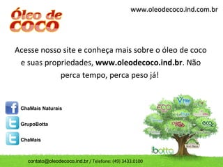 www.oleodecoco.ind.com.br




Acesse nosso site e conheça mais sobre o óleo de coco
 e suas propriedades, www.oleodecoco.ind.br. Não
            perca tempo, perca peso já!


 ChaMais Naturais


 GrupoBotta


 ChaMais



   contato@oleodecoco.ind.br / Telefone: (49) 3433.0100
 