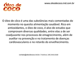 www.oleodecoco.ind.com.br




O óleo de côco é uma das substâncias mais comentadas do
    momento no quesito alimentação saudável. Rico em
    antioxidantes, o óleo de coco, é alvo de estudos que
     comprovam diversas qualidades, entre elas a de ser
   coadjuvante nos processos de emagrecimento, além de
      auxiliar na prevenção e no tratamento de doenças
      cardiovasculares e no retardo do envelhecimento.



             contato@oleodecoco.ind.br / Telefone: (49) 3433.0100
 