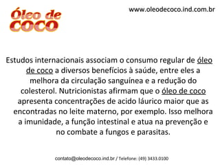 www.oleodecoco.ind.com.br




Estudos internacionais associam o consumo regular de óleo
      de coco a diversos benefícios à saúde, entre eles a
       melhora da circulação sanguínea e a redução do
    colesterol. Nutricionistas afirmam que o óleo de coco
   apresenta concentrações de acido láurico maior que as
  encontradas no leite materno, por exemplo. Isso melhora
   a imunidade, a função intestinal e atua na prevenção e
               no combate a fungos e parasitas.

             contato@oleodecoco.ind.br / Telefone: (49) 3433.0100
 