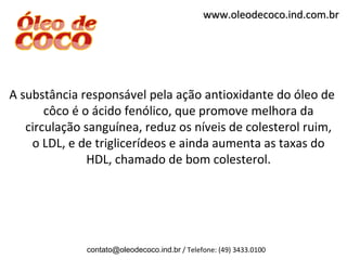 www.oleodecoco.ind.com.br




A substância responsável pela ação antioxidante do óleo de
       côco é o ácido fenólico, que promove melhora da
   circulação sanguínea, reduz os níveis de colesterol ruim,
    o LDL, e de triglicerídeos e ainda aumenta as taxas do
               HDL, chamado de bom colesterol.




              contato@oleodecoco.ind.br / Telefone: (49) 3433.0100
 