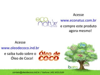Acesse
                                                      www.econatuz.com.br
                                                      e compre este produto
                                                           agora mesmo!

        Acesse
www.oleodecoco.ind.br
 e saiba tudo sobre o
      Óleo de Coco!


      contato@oleodecoco.ind.br / Telefone: (49) 3433.0100
 