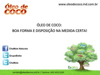 www.oleodecoco.ind.com.br




              ÓLEO DE COCO:
  BOA FORMA E DISPOSIÇÃO NA MEDIDA CERTA!



ChaMais Naturais


GrupoBotta


ChaMais



  contato@oleodecoco.ind.br / Telefone: (49) 3433.0100
 