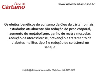 www.oleodecartamo.ind.br




Os efeitos benéficos do consumo de óleo do cártamo mais
   estudados atualmente são redução do peso corporal,
   aumento do metabolismo, ganho de massa muscular,
   redução da aterosclerose, prevenção e tratamento de
     diabetes mellitus tipo 2 e redução de colesterol no
                           sangue.




           contato@oleodecartamo.ind.br / Telefone: (49) 3433.0100
 