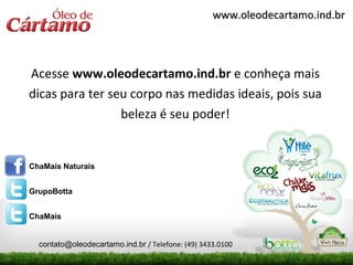 www.oleodecartamo.ind.br




Acesse www.oleodecartamo.ind.br e conheça mais
dicas para ter seu corpo nas medidas ideais, pois sua
                 beleza é seu poder!


ChaMais Naturais


GrupoBotta


ChaMais


  contato@oleodecartamo.ind.br / Telefone: (49) 3433.0100
 