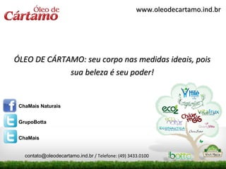 www.oleodecartamo.ind.br




ÓLEO DE CÁRTAMO: seu corpo nas medidas ideais, pois
             sua beleza é seu poder!


 ChaMais Naturais


 GrupoBotta


 ChaMais


   contato@oleodecartamo.ind.br / Telefone: (49) 3433.0100
 