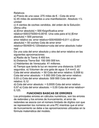 Relativos
a) Precio de una casa: 275 miles de €. Cota de error
b) 45 miles de asistentes a una manifestación. Absoluto <½
unidad
c) 4 cientos de coches vendidos. del orden de la Solución:
última cifra
a) |Error absoluto| < 500 €significativa error
relativo<500/275000=0,0018 Una cota para el b) |Error
absoluto| < 500 personas
error relativo es: error relativo=500/45000=0,011 c) |Error
absoluto| < 50 coches Cota de error error
relativo<50/400=0,125relativo=cota del error absoluto /valor
real
Da una cota del error absoluto y otra del error relativo en las
siguientes aproximaciones:
a) Radio de la Tierra: 6 400 km.
b) Distancia Tierra-Sol: 150 000 000 km.
c) Habitantes de Venezuela: 41 millones.
d) Tiempo que tarda la luz en recorrer una distancia: 0,007
segundos. e) Volumen de una gota de agua: 0,4 mm3. a)
Cota del error absoluto: = 50 Cota del error relativo: 0,008 b)
Cota del error absoluto: = 5 000 000 Cota del error relativo:
0,03 c) Cota del error absoluto: 500 000 Cota del error
relativo: 0,12
d) Cota del error absoluto: = 0,0005 Cota del error relativo
0,07 e) Cota del error absoluto: = 0,05 Cota del error relativo=
0,125.
FUNCIONES BASICAS DE ERRORES
Los principales errores en cálculos numéricos, son los errores
de redondeo y los errores de truncamiento, el error de
redondeo se asocia con el número limitado de dígitos con que
se representan los números en una PC mientras que el error
de truncamiento se debe a las aproximaciones utilizadas en la
fórmula matemática del modelo.
 