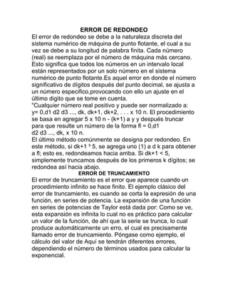 ERROR DE REDONDEO
El error de redondeo se debe a la naturaleza discreta del
sistema numérico de máquina de punto flotante, el cual a su
vez se debe a su longitud de palabra finita. Cada número
(real) se reemplaza por el número de máquina más cercano.
Esto significa que todos los números en un intervalo local
están representados por un solo número en el sistema
numérico de punto flotante.Es aquel error en donde el número
significativo de dígitos después del punto decimal, se ajusta a
un número especifico,provocando con ello un ajuste en el
último digito que se tome en cuenta.
"Cualquier número real positivo y puede ser normalizado a:
y= 0,d1 d2 d3 ..., dk, dk+1, dk+2, . . . x 10 n. El procedimiento
se basa en agregar 5 x 10 n - (k+1) a y y después truncar
para que resulte un número de la forma fl = 0,d1
d2 d3 ..., dk, x 10 n.
El último método comúnmente se designa por redondeo. En
este método, si dk+1 ³ 5, se agrega uno (1) a d k para obtener
a fl; esto es, redondeamos hacia arriba. Si dk+1 < 5,
simplemente truncamos después de los primeros k dígitos; se
redondea así hacia abajo.
ERROR DE TRUNCAMIENTO
El error de truncamiento es el error que aparece cuando un
procedimiento infinito se hace finito. El ejemplo clásico del
error de truncamiento, es cuando se corta la expresión de una
función, en series de potencia. La expansión de una función
en series de potencias de Taylor está dada por: Como se ve,
esta expansión es infinita lo cual no es práctico para calcular
un valor de la función, de ahí que la serie se trunca, lo cual
produce automáticamente un erro, el cual es precisamente
llamado error de truncamiento. Póngase como ejemplo, el
cálculo del valor de Aquí se tendrán diferentes errores,
dependiendo el número de términos usados para calcular la
exponencial.
 