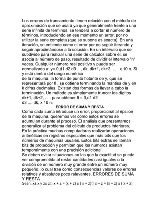 Los errores de truncamiento tienen relación con el método de
aproximación que se usará ya que generalmente frente a una
serie infinita de términos, se tenderá a cortar el número de
términos, introduciendo en ese momento un error, por no
utilizar la serie completa (que se supone es exacta). En una
iteración, se entiende como el error por no seguir iterando y
seguir aproximándose a la solución. En un intervalo que se
subdivide para realizar una serie de cálculos sobre él, se
asocia al número de paso, resultado de dividir el intervalo "n"
veces. Cualquier número real positivo y puede ser
normalizado a: y= 0,d1 d2 d3 ..., dk, dk+1, dk+2, . . . x 10 n. Si
y está dentro del rango numérico
de la máquina, la forma de punto flotante de y, que se
representará por fl , se obtiene terminando la mantisa de y en
k cifras decimales. Existen dos formas de llevar a cabo la
terminación. Un método es simplemente truncar los dígitos
dk+1, dk+2, . . . para obtener fl = 0,d1 d2
d3 ..., dk, x 10 n.
ERROR DE SUMA Y RESTA
Como cada suma introduce un error, proporcional al épsilon
de la máquina, queremos ver como estos errores se
acumulan durante el proceso. El análisis que presentamos
generaliza al problema del cálculo de productos interiores.
En la práctica muchas computadoras realizarán operaciones
aritméticas en registros especiales que más bits que los
números de máquinas usuales. Estos bits extras se llaman
bits de protección y permiten que los números existan
temporalmente con una precisión adicional.
Se deben evitar situaciones en las que la exactitud se puede
ver comprometida al restar cantidades casi iguales o la
división de un número muy grande entre un número muy
pequeño, lo cual trae como consecuencias valores de errores
relativos y absolutos poco relevantes. ERRORES DE SUMA
Y RESTA
Sean: x± x y z± z x + z = (x + z) ± ( x + z) x – z = (x – z) ± ( x + z)
 