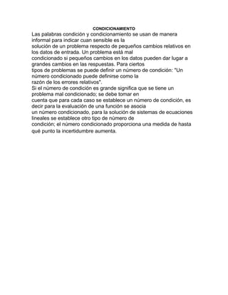 CONDICIONAMIENTO
Las palabras condición y condicionamiento se usan de manera
informal para indicar cuan sensible es la
solución de un problema respecto de pequeños cambios relativos en
los datos de entrada. Un problema está mal
condicionado si pequeños cambios en los datos pueden dar lugar a
grandes cambios en las respuestas. Para ciertos
tipos de problemas se puede definir un número de condición: "Un
número condicionado puede definirse como la
razón de los errores relativos".
Si el número de condición es grande significa que se tiene un
problema mal condicionado; se debe tomar en
cuenta que para cada caso se establece un número de condición, es
decir para la evaluación de una función se asocia
un número condicionado, para la solución de sistemas de ecuaciones
lineales se establece otro tipo de número de
condición; el número condicionado proporciona una medida de hasta
qué punto la incertidumbre aumenta.
 