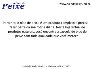 www.oleodepeixe.ind.br




Portanto, o óleo de peixe é um produto completo e precisa
    fazer parte da sua rotina diária. Nesta loja virtual de
   produtos naturais, você encontra a cápsula de óleo de
        peixe com toda qualidade que você merece!




             contato@oleodepeixe.ind.br / Telefone: (49) 3433.0100
 