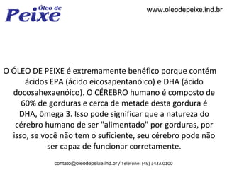 www.oleodepeixe.ind.br




O ÓLEO DE PEIXE é extremamente benéfico porque contém
      ácidos EPA (ácido eicosapentanóico) e DHA (ácido
  docosahexaenóico). O CÉREBRO humano é composto de
     60% de gorduras e cerca de metade desta gordura é
    DHA, ômega 3. Isso pode significar que a natureza do
   cérebro humano de ser "alimentado" por gorduras, por
  isso, se você não tem o suficiente, seu cérebro pode não
             ser capaz de funcionar corretamente.
             contato@oleodepeixe.ind.br / Telefone: (49) 3433.0100
 
