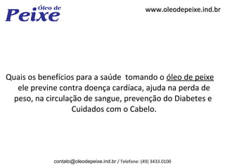 www.oleodepeixe.ind.br




Quais os benefícios para a saúde tomando o óleo de peixe
   ele previne contra doença cardíaca, ajuda na perda de
  peso, na circulação de sangue, prevenção do Diabetes e
                   Cuidados com o Cabelo.




            contato@oleodepeixe.ind.br / Telefone: (49) 3433.0100
 