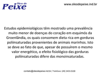 www.oleodepeixe.ind.br




Estudos epidemiológicos têm mostrado uma prevalência
   muito menor de doenças do coração em esquimós da
 Groenlândia, os quais consomem dieta rica em gorduras
  poliinsaturadas provenientes de animais marinhos. Isto
  se deve ao fato de que, apesar de possuírem o mesmo
     valor energético, o efeito fisiológico das gorduras
        poliinsaturadas difere das monoinsaturadas.


            contato@oleodepeixe.ind.br / Telefone: (49) 3433.0100
 