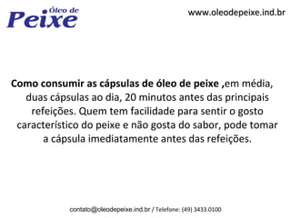 www.oleodepeixe.ind.br




Como consumir as cápsulas de óleo de peixe ,em média,
   duas cápsulas ao dia, 20 minutos antes das principais
    refeições. Quem tem facilidade para sentir o gosto
 característico do peixe e não gosta do sabor, pode tomar
       a cápsula imediatamente antes das refeições.




            contato@oleodepeixe.ind.br / Telefone: (49) 3433.0100
 