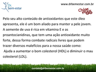 www.drbemestar.com.br



Pelo seu alto conteúdo de antioxidantes que este óleo
apresenta, ele é um bom aliado para manter a pele jovem.
A semente de uva é rica em vitamina E e as
proantocianidinas, que tem uma ação antioxidante muito
forte, dessa forma combate radicais livres que podem
trazer diversos malefícios para a nossa saúde como:
 Ajuda a aumentar o bom colesterol (HDL) e diminuir o mau
colesterol (LDL).


                  contato@drbemestar.com.br
 